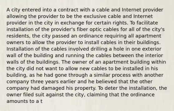 A city entered into a contract with a cable and Internet provider allowing the provider to be the exclusive cable and Internet provider in the city in exchange for certain rights. To facilitate installation of the provider's fiber optic cables for all of the city's residents, the city passed an ordinance requiring all apartment owners to allow the provider to install cables in their buildings. Installation of the cables involved drilling a hole in one exterior wall of the building and running the cables between the interior walls of the buildings. The owner of an apartment building within the city did not want to allow new cables to be installed in his building, as he had gone through a similar process with another company three years earlier and he believed that the other company had damaged his property. To deter the installation, the owner filed suit against the city, claiming that the ordinance amounts to a t