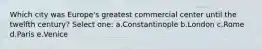 Which city was Europe's greatest commercial center until the twelfth century? Select one: a.Constantinople b.London c.Rome d.Paris e.Venice