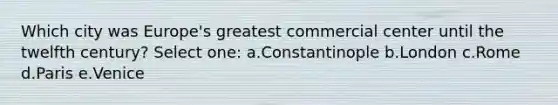 Which city was Europe's greatest commercial center until the twelfth century? Select one: a.Constantinople b.London c.Rome d.Paris e.Venice