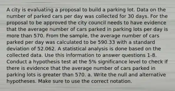 A city is evaluating a proposal to build a parking lot. Data on the number of parked cars per day was collected for 30 days. For the proposal to be approved the city council needs to have evidence that the average number of cars parked in parking lots per day is more than 570. From the sample, the average number of cars parked per day was calculated to be 590.33 with a standard deviation of 52.062. A statistical analysis is done based on the collected data. Use this information to answer questions 1-8. Conduct a hypothesis test at the 5% significance level to check if there is evidence that the average number of cars parked in parking lots is greater than 570. a. Write the null and alternative hypotheses. Make sure to use the correct notation.