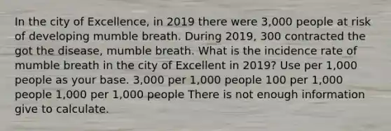 In the city of Excellence, in 2019 there were 3,000 people at risk of developing mumble breath. During 2019, 300 contracted the got the disease, mumble breath. What is the incidence rate of mumble breath in the city of Excellent in 2019? Use per 1,000 people as your base. 3,000 per 1,000 people 100 per 1,000 people 1,000 per 1,000 people There is not enough information give to calculate.