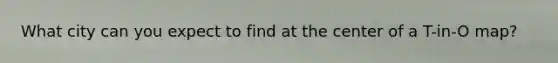 What city can you expect to find at the center of a T-in-O map?