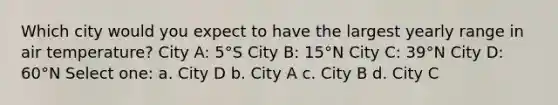 Which city would you expect to have the largest yearly range in air temperature? City A: 5°S City B: 15°N City C: 39°N City D: 60°N Select one: a. City D b. City A c. City B d. City C