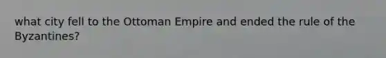 what city fell to the Ottoman Empire and ended the rule of the Byzantines?