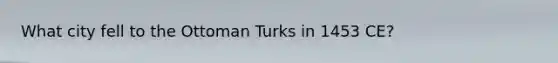 What city fell to the Ottoman Turks in 1453 CE?