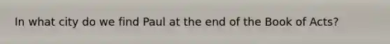 In what city do we find Paul at the end of the Book of Acts?