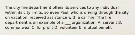 The city fire department offers its services to any individual within its city limits, so even Paul, who is driving through the city on vacation, received assistance with a car fire. The fire department is an example of a ___ organization. A. servant B. commonweal C. for-profit D. volunteer E. mutual benefit