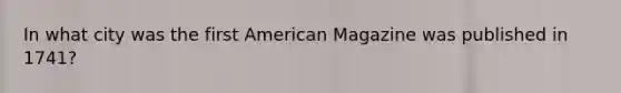 In what city was the first American Magazine was published in 1741?