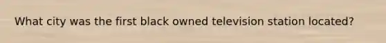 What city was the first black owned television station located?