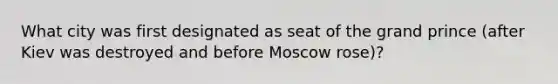 What city was first designated as seat of the grand prince (after Kiev was destroyed and before Moscow rose)?