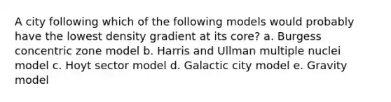 A city following which of the following models would probably have the lowest density gradient at its core? a. Burgess concentric zone model b. Harris and Ullman multiple nuclei model c. Hoyt sector model d. Galactic city model e. Gravity model