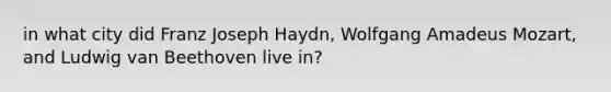 in what city did Franz Joseph Haydn, Wolfgang Amadeus Mozart, and Ludwig van Beethoven live in?