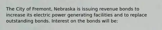 The City of Fremont, Nebraska is issuing revenue bonds to increase its electric power generating facilities and to replace outstanding bonds. Interest on the bonds will be: