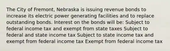 The City of Fremont, Nebraska is issuing revenue bonds to increase its electric power generating facilities and to replace outstanding bonds. Interest on the bonds will be: Subject to federal income tax and exempt from state taxes Subject to federal and state income tax Subject to state income tax and exempt from federal income tax Exempt from federal income tax