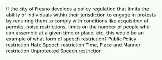 If the city of Fresno develops a policy regulation that limits the ability of individuals within their jurisdiction to engage in protests by requiring them to comply with conditions like acquisition of permits, noise restrictions, limits on the number of people who can assemble at a given time or place, etc. this would be an example of what form of speech restriction? Public Policy restriction Hate Speech restriction Time, Place and Manner restriction Unprotected Speech restriction