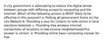 A city government is attempting to reduce the digital divide between groups with differing access to computing and the Internet. Which of the following actions is MOST likely to be effective in this purpose? a. Putting all government forms on the city Website b. Providing a way for citizens to vote online in local elections Selected: c. Providing free wireless Internet connections at locations in low-income neighborhoodsThis answer is correct. d. Providing online basic computing classes for free