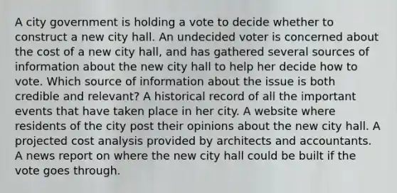 A city government is holding a vote to decide whether to construct a new city hall. An undecided voter is concerned about the cost of a new city hall, and has gathered several sources of information about the new city hall to help her decide how to vote. Which source of information about the issue is both credible and relevant? A historical record of all the important events that have taken place in her city. A website where residents of the city post their opinions about the new city hall. A projected cost analysis provided by architects and accountants. A news report on where the new city hall could be built if the vote goes through.