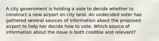 A city government is holding a vote to decide whether to construct a new airport on city land. An undecided voter has gathered several sources of information about the proposed airport to help her decide how to vote. Which source of information about the issue is both credible and relevant?