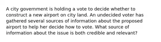 A city government is holding a vote to decide whether to construct a new airport on city land. An undecided voter has gathered several sources of information about the proposed airport to help her decide how to vote. What source of information about the issue is both credible and relevant?