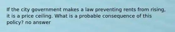 If the city government makes a law preventing rents from rising, it is a price ceiling. What is a probable consequence of this policy? no answer