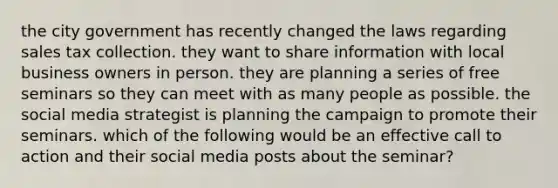 the city government has recently changed the laws regarding sales tax collection. they want to share information with local business owners in person. they are planning a series of free seminars so they can meet with as many people as possible. the social media strategist is planning the campaign to promote their seminars. which of the following would be an effective call to action and their social media posts about the seminar?