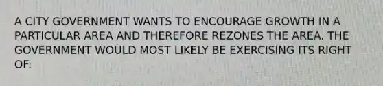 A CITY GOVERNMENT WANTS TO ENCOURAGE GROWTH IN A PARTICULAR AREA AND THEREFORE REZONES THE AREA. THE GOVERNMENT WOULD MOST LIKELY BE EXERCISING ITS RIGHT OF: