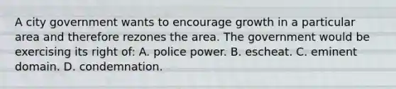 A city government wants to encourage growth in a particular area and therefore rezones the area. The government would be exercising its right of: A. police power. B. escheat. C. eminent domain. D. condemnation.