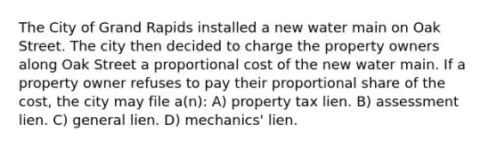 The City of Grand Rapids installed a new water main on Oak Street. The city then decided to charge the property owners along Oak Street a proportional cost of the new water main. If a property owner refuses to pay their proportional share of the cost, the city may file a(n): A) property tax lien. B) assessment lien. C) general lien. D) mechanics' lien.