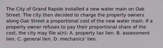 The City of Grand Rapids installed a new water main on Oak Street. The city then decided to charge the property owners along Oak Street a proportional cost of the new water main. If a property owner refuses to pay their proportional share of the cost, the city may file a(n): A. property tax lien. B. assessment lien. C. general lien. D. mechanics' lien.