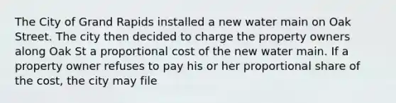 The City of Grand Rapids installed a new water main on Oak Street. The city then decided to charge the property owners along Oak St a proportional cost of the new water main. If a property owner refuses to pay his or her proportional share of the cost, the city may file