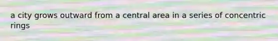 a city grows outward from a central area in a series of concentric rings