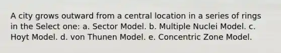 A city grows outward from a central location in a series of rings in the Select one: a. Sector Model. b. Multiple Nuclei Model. c. Hoyt Model. d. von Thunen Model. e. Concentric Zone Model.