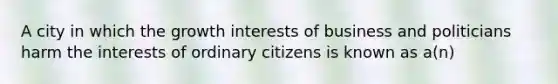 A city in which the growth interests of business and politicians harm the interests of ordinary citizens is known as a(n)