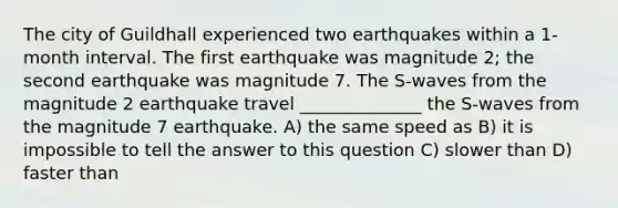 The city of Guildhall experienced two earthquakes within a 1-month interval. The first earthquake was magnitude 2; the second earthquake was magnitude 7. The S-waves from the magnitude 2 earthquake travel ______________ the S-waves from the magnitude 7 earthquake. A) the same speed as B) it is impossible to tell the answer to this question C) slower than D) faster than