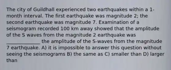 The city of Guildhall experienced two earthquakes within a 1-month interval. The first earthquake was magnitude 2; the second earthquake was magnitude 7. Examination of a seismogram recorded 100 km away showed that the amplitude of the S waves from the magnitude 2 earthquake was ______________ the amplitude of the S-waves from the magnitude 7 earthquake. A) it is impossible to answer this question without seeing the seismograms B) the same as C) smaller than D) larger than