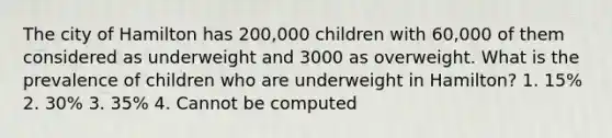 The city of Hamilton has 200,000 children with 60,000 of them considered as underweight and 3000 as overweight. What is the prevalence of children who are underweight in Hamilton? 1. 15% 2. 30% 3. 35% 4. Cannot be computed