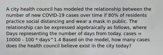 A city health council has modeled the relationship between the number of new COVID-19 cases over time if 80% of residents practice social distancing and wear a mask in public. The relationship can be expressed algebraically as follows, where Days representing the number of days from today. cases = 10000 - 100 * days^1.4 Based on the model, how many cases does the health council believe exist in the city today?