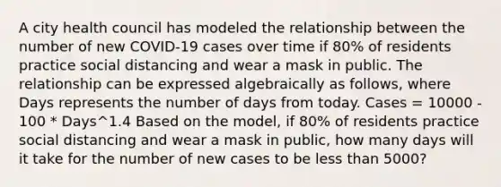 A city health council has modeled the relationship between the number of new COVID-19 cases over time if 80% of residents practice social distancing and wear a mask in public. The relationship can be expressed algebraically as follows, where Days represents the number of days from today. Cases = 10000 - 100 * Days^1.4 Based on the model, if 80% of residents practice social distancing and wear a mask in public, how many days will it take for the number of new cases to be less than 5000?