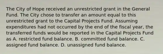 The City of Hope received an unrestricted grant in the General Fund. The City chose to transfer an amount equal to this unrestricted grant to the Capital Projects Fund. Assuming expenditures had not occurred by the end of the fiscal year, the transferred funds would be reported in the Capital Projects Fund as A. restricted fund balance. B. committed fund balance. C. assigned fund balance. D. unassigned fund balance.