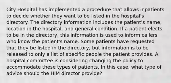 City Hospital has implemented a procedure that allows inpatients to decide whether they want to be listed in the hospital's directory. The directory information includes the patient's name, location in the hospital, and general condition. If a patient elects to be in the directory, this information is used to inform callers who know the patient's name. Some patients have requested that they be listed in the directory, but information is to be released to only a list of specific people the patient provides. A hospital committee is considering changing the policy to accommodate these types of patients. In this case, what type of advice should the HIM director provide?