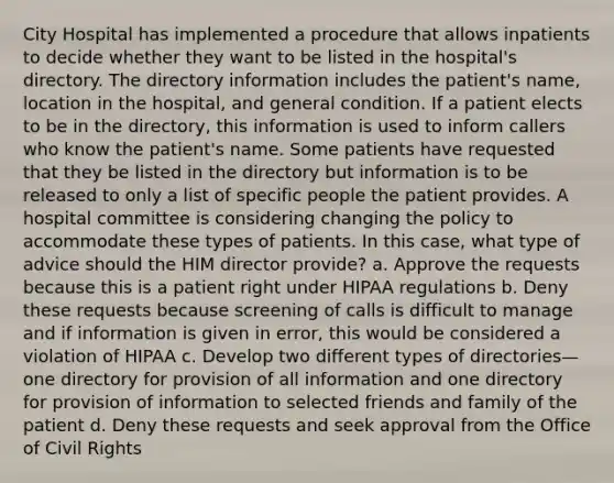 City Hospital has implemented a procedure that allows inpatients to decide whether they want to be listed in the hospital's directory. The directory information includes the patient's name, location in the hospital, and general condition. If a patient elects to be in the directory, this information is used to inform callers who know the patient's name. Some patients have requested that they be listed in the directory but information is to be released to only a list of specific people the patient provides. A hospital committee is considering changing the policy to accommodate these types of patients. In this case, what type of advice should the HIM director provide? a. Approve the requests because this is a patient right under HIPAA regulations b. Deny these requests because screening of calls is difficult to manage and if information is given in error, this would be considered a violation of HIPAA c. Develop two different types of directories—one directory for provision of all information and one directory for provision of information to selected friends and family of the patient d. Deny these requests and seek approval from the Office of Civil Rights