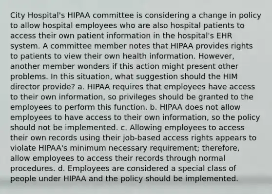 City Hospital's HIPAA committee is considering a change in policy to allow hospital employees who are also hospital patients to access their own patient information in the hospital's EHR system. A committee member notes that HIPAA provides rights to patients to view their own health information. However, another member wonders if this action might present other problems. In this situation, what suggestion should the HIM director provide? a. HIPAA requires that employees have access to their own information, so privileges should be granted to the employees to perform this function. b. HIPAA does not allow employees to have access to their own information, so the policy should not be implemented. c. Allowing employees to access their own records using their job-based access rights appears to violate HIPAA's minimum necessary requirement; therefore, allow employees to access their records through normal procedures. d. Employees are considered a special class of people under HIPAA and the policy should be implemented.