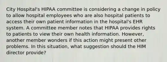 City Hospital's HIPAA committee is considering a change in policy to allow hospital employees who are also hospital patients to access their own patient information in the hospital's EHR system. A committee member notes that HIPAA provides rights to patients to view their own health information. However, another member wonders if this action might present other problems. In this situation, what suggestion should the HIM director provide?