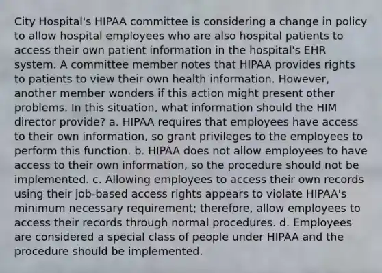 City Hospital's HIPAA committee is considering a change in policy to allow hospital employees who are also hospital patients to access their own patient information in the hospital's EHR system. A committee member notes that HIPAA provides rights to patients to view their own health information. However, another member wonders if this action might present other problems. In this situation, what information should the HIM director provide? a. HIPAA requires that employees have access to their own information, so grant privileges to the employees to perform this function. b. HIPAA does not allow employees to have access to their own information, so the procedure should not be implemented. c. Allowing employees to access their own records using their job-based access rights appears to violate HIPAA's minimum necessary requirement; therefore, allow employees to access their records through normal procedures. d. Employees are considered a special class of people under HIPAA and the procedure should be implemented.