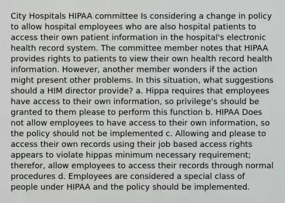 City Hospitals HIPAA committee Is considering a change in policy to allow hospital employees who are also hospital patients to access their own patient information in the hospital's electronic health record system. The committee member notes that HIPAA provides rights to patients to view their own health record health information. However, another member wonders if the action might present other problems. In this situation, what suggestions should a HIM director provide? a. Hippa requires that employees have access to their own information, so privilege's should be granted to them please to perform this function b. HIPAA Does not allow employees to have access to their own information, so the policy should not be implemented c. Allowing and please to access their own records using their job based access rights appears to violate hippas minimum necessary requirement; therefor, allow employees to access their records through normal procedures d. Employees are considered a special class of people under HIPAA and the policy should be implemented.