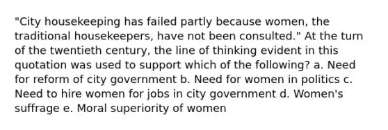 "City housekeeping has failed partly because women, the traditional housekeepers, have not been consulted." At the turn of the twentieth century, the line of thinking evident in this quotation was used to support which of the following? a. Need for reform of city government b. Need for women in politics c. Need to hire women for jobs in city government d. Women's suffrage e. Moral superiority of women