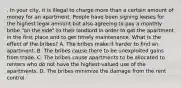 . In your city, it is illegal to charge more than a certain amount of money for an apartment. People have been signing leases for the highest legal amount but also agreeing to pay a monthly bribe "on the side" to their landlord in order to get the apartment in the first place and to get timely maintenance. What is the effect of the bribes? A. The bribes make it harder to find an apartment. B. The bribes cause there to be unexploited gains from trade. C. The bribes cause apartments to be allocated to renters who do not have the highest-valued use of the apartments. D. The bribes minimize the damage from the rent control.