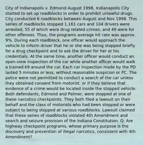 City of Indianapolis v. Edmond August 1998, Indianapolis City started to set up roadblocks in order to prohibit unlawful drugs. City conducted 6 roadblocks between August and Nov 1998. This series of roadblocks stopped 1,161 cars and 104 drivers were arrested, 55 of which were drug related crimes, and 49 were for other offenses. Thus, the programs average hit rate was approx. 9%. During each roadblock, one officer would approach the vehicle to inform driver that he or she was being stopped briefly for a drug checkpoint and to ask the driver for her or his credentials. At the same time, another officer would conduct an open-view inspection of the car while another officer would walk a trained k9 around the car. Each car inspection made by the PD lasted 5 minutes or less, without reasonable suspicion or PC. The police were not permitted to conduct a search of the car unless they obtained consent from motorist, or if they believe that evidence of a crime would be located inside the stopped vehicle. Both defendants, Edmond and Palmer, were stopped at one of these narcotics checkpoints. They both filed a lawsuit on their behalf and the class of motorists who had been stopped or were subject to being stopped at various roadblocks. Lawsuit claimed that these series of roadblocks violated 4th Amendment and search and seizure provision of the Indiana Constitution. Q: Are highway checkpoint programs, whose primary purpose is the discovery and prevention of illegal narcotics, consistent with 4th Amendment?