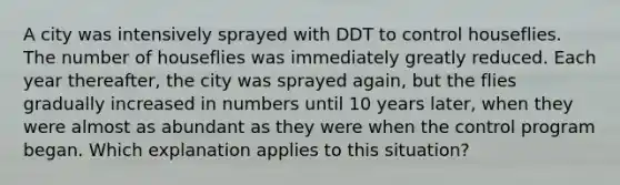 A city was intensively sprayed with DDT to control houseflies. The number of houseflies was immediately greatly reduced. Each year thereafter, the city was sprayed again, but the flies gradually increased in numbers until 10 years later, when they were almost as abundant as they were when the control program began. Which explanation applies to this situation?