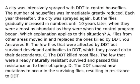 A city was intensively sprayed with DDT to control houseflies. The number of houseflies was immediately greatly reduced. Each year thereafter, the city was sprayed again, but the flies gradually increased in numbers until 10 years later, when they were almost as abundant as they were when the control program began. Which explanation applies to this situation? A. Flies from other areas moved in and replaced the ones killed by DDT. You Answered B. The few flies that were affected by DDT but survived developed antibodies to DDT, which they passed on to their descendants. C. The DDT killed most flies. The few that were already naturally resistant survived and passed this resistance on to their offspring. D. The DDT caused new mutations to occur in the surviving flies, resulting in resistance to DDT.